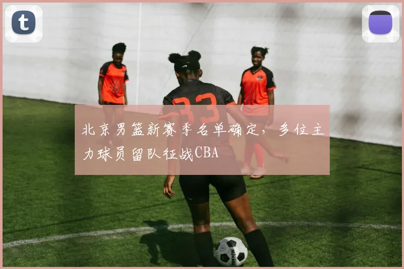 北京男篮新赛季名单确定，多位主力球员留队征战CBA