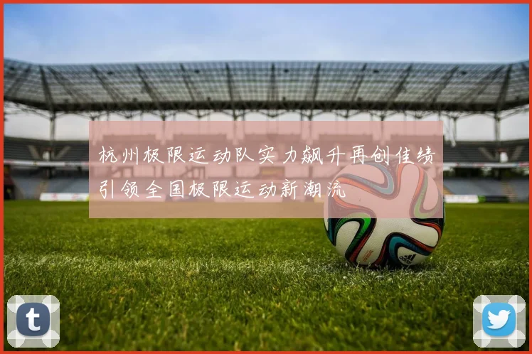 杭州极限运动队实力飙升再创佳绩引领全国极限运动新潮流