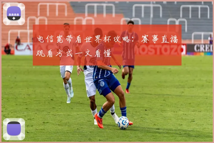 电信宽带看世界杯攻略：赛事直播观看方式一文看懂
