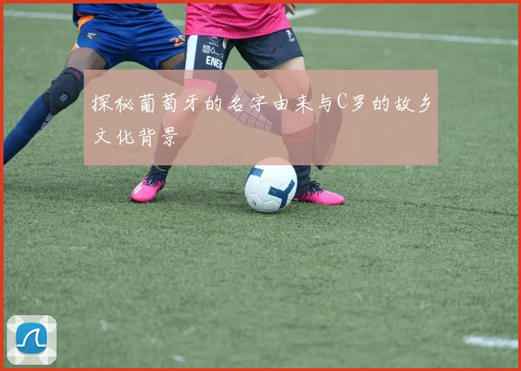 探秘葡萄牙的名字由来与C罗的故乡文化背景