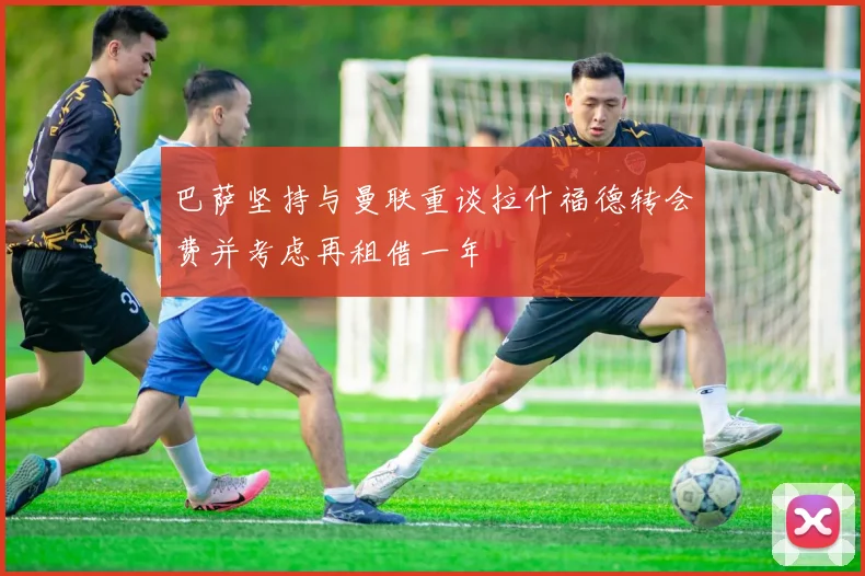 巴萨坚持与曼联重谈拉什福德转会费并考虑再租借一年