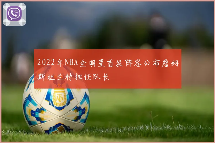 2022年NBA全明星首发阵容公布詹姆斯杜兰特担任队长