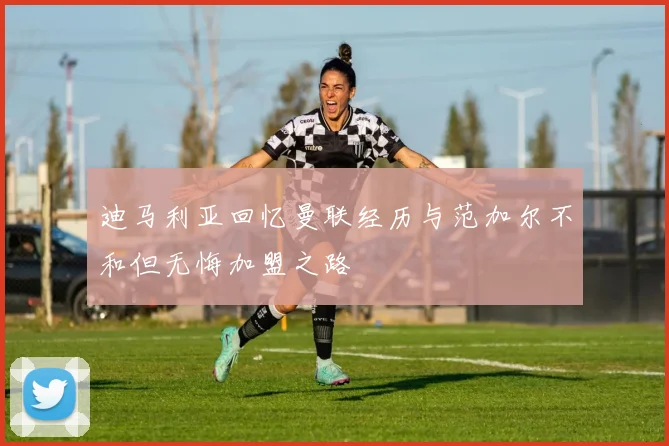 迪马利亚回忆曼联经历与范加尔不和但无悔加盟之路